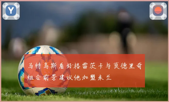 马特乌斯看好格雷茨卡与莫德里奇组合前景建议他加盟米兰
