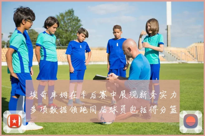 埃奇库姆在季后赛中展现新秀实力多项数据领跑同届球员包括得分篮板助攻抢断三分