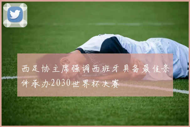 西足协主席强调西班牙具备最佳条件承办2030世界杯决赛
