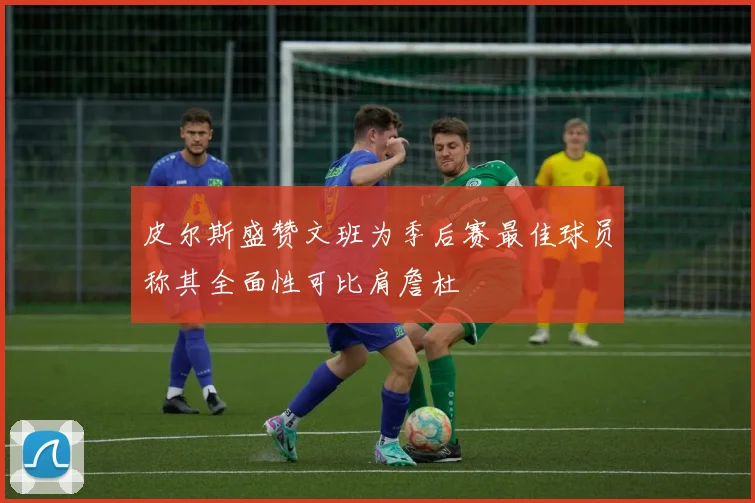 皮尔斯盛赞文班为季后赛最佳球员称其全面性可比肩詹杜