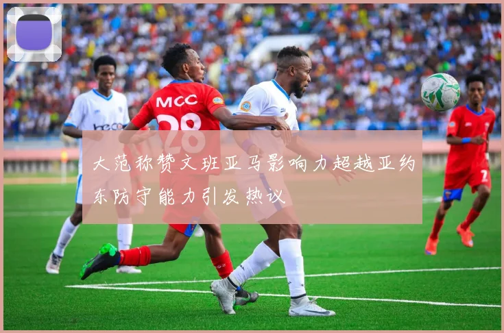 大范称赞文班亚马影响力超越亚约东防守能力引发热议