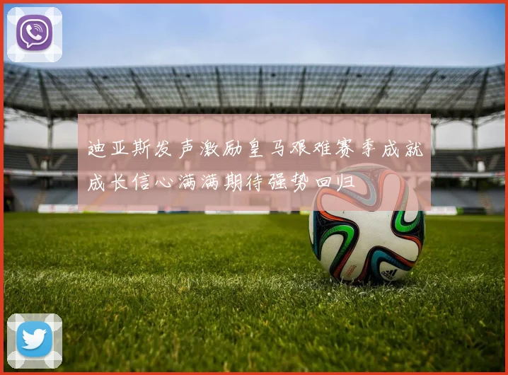 迪亚斯发声激励皇马艰难赛季成就成长信心满满期待强势回归