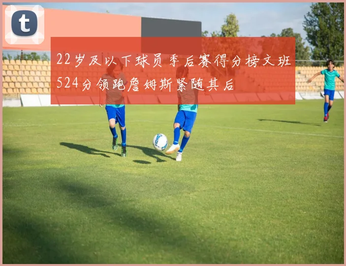 22岁及以下球员季后赛得分榜文班524分领跑詹姆斯紧随其后