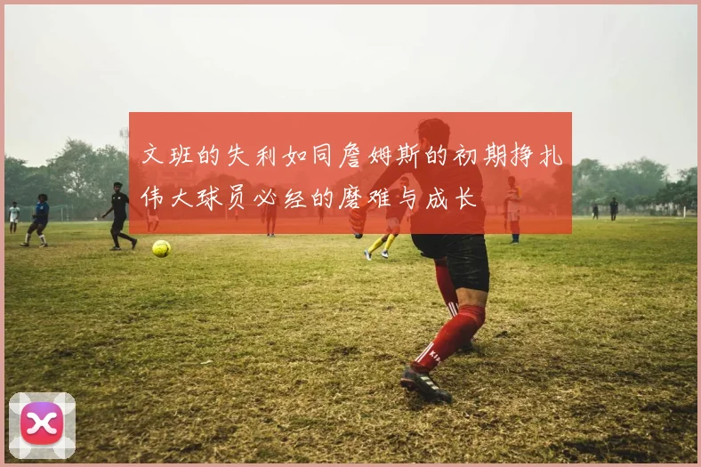 文班的失利如同詹姆斯的初期挣扎伟大球员必经的磨难与成长