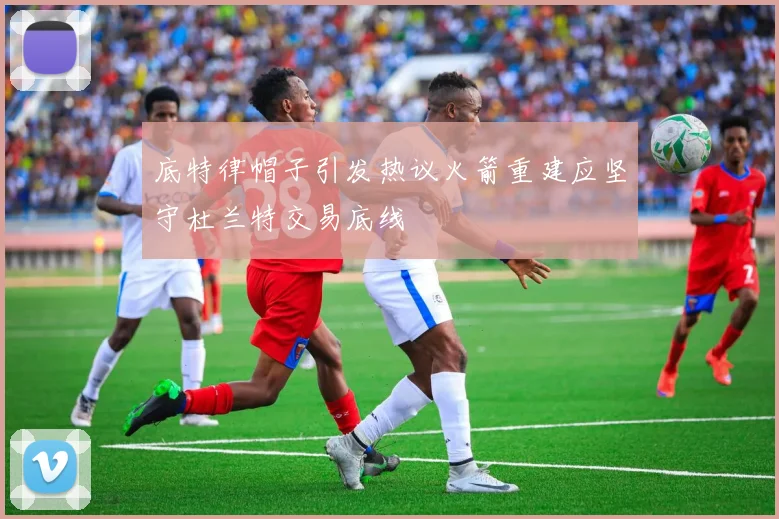 底特律帽子引发热议火箭重建应坚守杜兰特交易底线